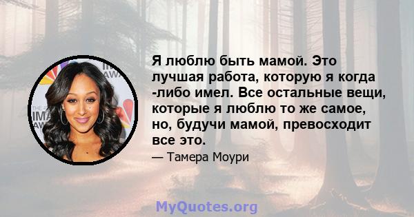 Я люблю быть мамой. Это лучшая работа, которую я когда -либо имел. Все остальные вещи, которые я люблю то же самое, но, будучи мамой, превосходит все это.