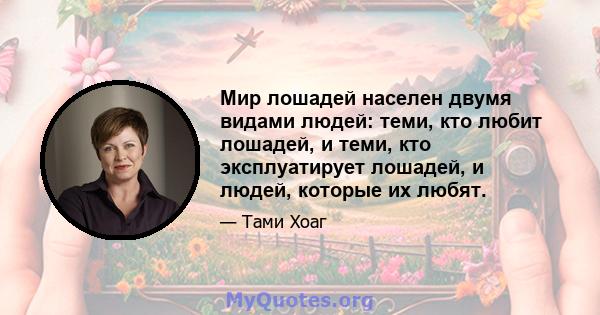 Мир лошадей населен двумя видами людей: теми, кто любит лошадей, и теми, кто эксплуатирует лошадей, и людей, которые их любят.