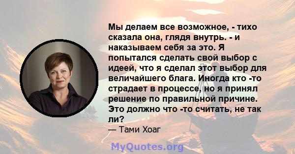 Мы делаем все возможное, - тихо сказала она, глядя внутрь. - и наказываем себя за это. Я попытался сделать свой выбор с идеей, что я сделал этот выбор для величайшего блага. Иногда кто -то страдает в процессе, но я