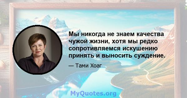 Мы никогда не знаем качества чужой жизни, хотя мы редко сопротивляемся искушению принять и выносить суждение.