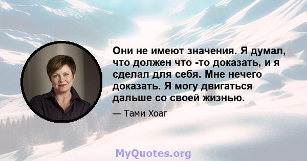 Они не имеют значения. Я думал, что должен что -то доказать, и я сделал для себя. Мне нечего доказать. Я могу двигаться дальше со своей жизнью.