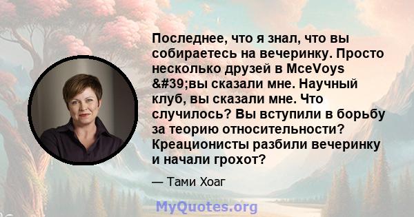 Последнее, что я знал, что вы собираетесь на вечеринку. Просто несколько друзей в MceVoys 'вы сказали мне. Научный клуб, вы сказали мне. Что случилось? Вы вступили в борьбу за теорию относительности? Креационисты