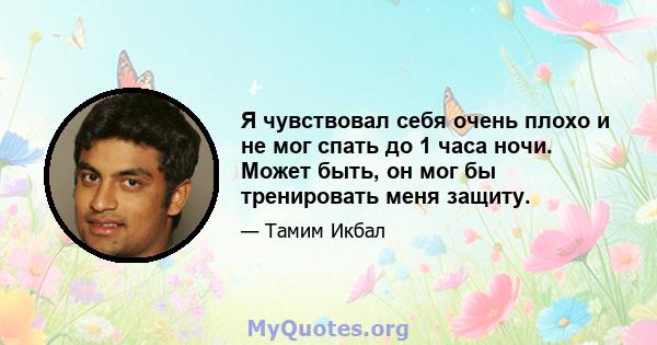 Я чувствовал себя очень плохо и не мог спать до 1 часа ночи. Может быть, он мог бы тренировать меня защиту.