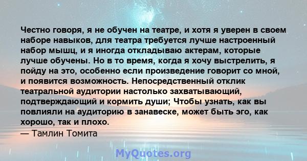 Честно говоря, я не обучен на театре, и хотя я уверен в своем наборе навыков, для театра требуется лучше настроенный набор мышц, и я иногда откладываю актерам, которые лучше обучены. Но в то время, когда я хочу