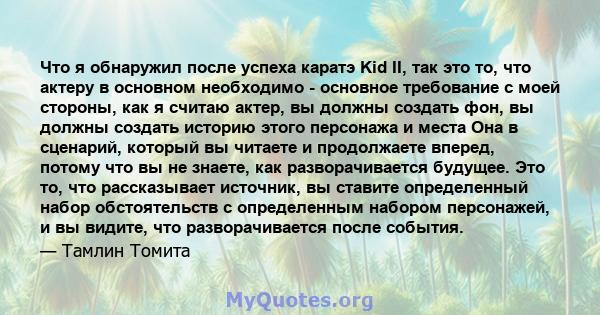 Что я обнаружил после успеха каратэ Kid II, так это то, что актеру в основном необходимо - основное требование с моей стороны, как я считаю актер, вы должны создать фон, вы должны создать историю этого персонажа и места 