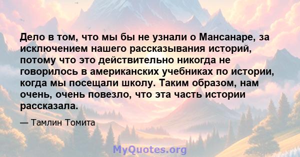 Дело в том, что мы бы не узнали о Мансанаре, за исключением нашего рассказывания историй, потому что это действительно никогда не говорилось в американских учебниках по истории, когда мы посещали школу. Таким образом,