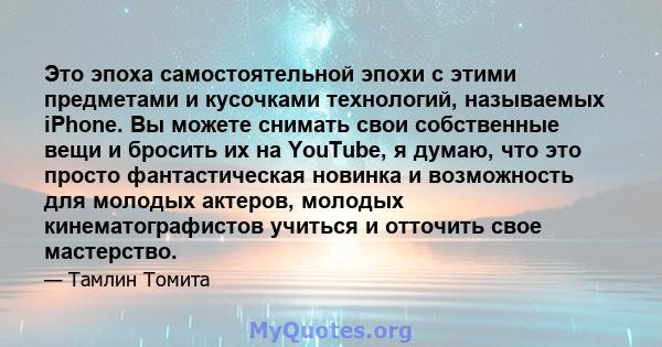 Это эпоха самостоятельной эпохи с этими предметами и кусочками технологий, называемых iPhone. Вы можете снимать свои собственные вещи и бросить их на YouTube, я думаю, что это просто фантастическая новинка и возможность 