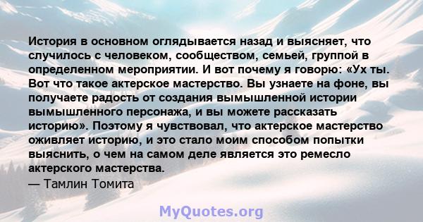 История в основном оглядывается назад и выясняет, что случилось с человеком, сообществом, семьей, группой в определенном мероприятии. И вот почему я говорю: «Ух ты. Вот что такое актерское мастерство. Вы узнаете на