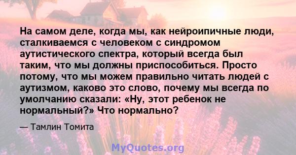 На самом деле, когда мы, как нейроипичные люди, сталкиваемся с человеком с синдромом аутистического спектра, который всегда был таким, что мы должны приспособиться. Просто потому, что мы можем правильно читать людей с