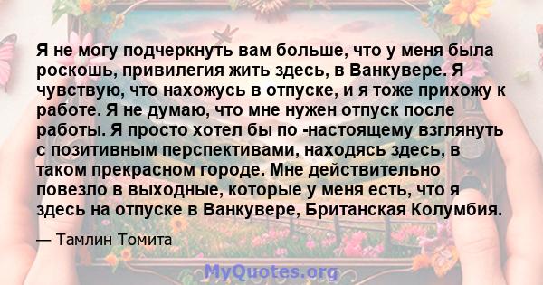 Я не могу подчеркнуть вам больше, что у меня была роскошь, привилегия жить здесь, в Ванкувере. Я чувствую, что нахожусь в отпуске, и я тоже прихожу к работе. Я не думаю, что мне нужен отпуск после работы. Я просто хотел 