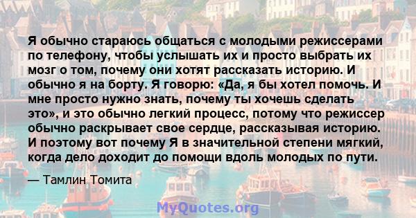 Я обычно стараюсь общаться с молодыми режиссерами по телефону, чтобы услышать их и просто выбрать их мозг о том, почему они хотят рассказать историю. И обычно я на борту. Я говорю: «Да, я бы хотел помочь. И мне просто