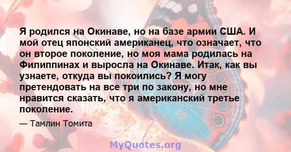 Я родился на Окинаве, но на базе армии США. И мой отец японский американец, что означает, что он второе поколение, но моя мама родилась на Филиппинах и выросла на Окинаве. Итак, как вы узнаете, откуда вы покоились? Я