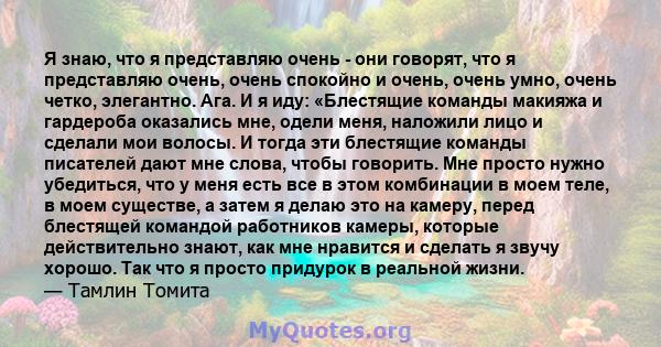 Я знаю, что я представляю очень - они говорят, что я представляю очень, очень спокойно и очень, очень умно, очень четко, элегантно. Ага. И я иду: «Блестящие команды макияжа и гардероба оказались мне, одели меня,