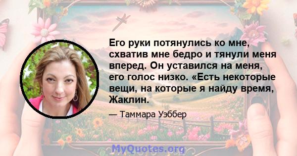 Его руки потянулись ко мне, схватив мне бедро и тянули меня вперед. Он уставился на меня, его голос низко. «Есть некоторые вещи, на которые я найду время, Жаклин.