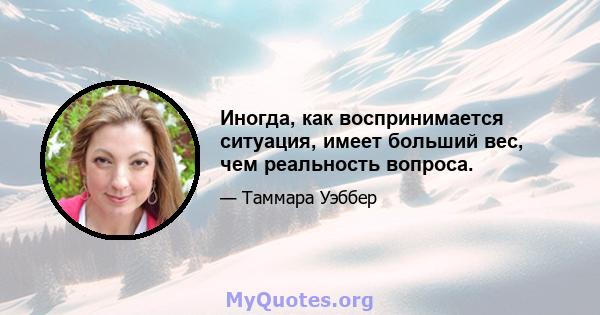 Иногда, как воспринимается ситуация, имеет больший вес, чем реальность вопроса.