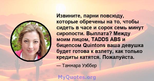 Извините, парни повсюду, которые обречены на то, чтобы сидеть в часе и сорок семь минут сиропости. Выплата? Между моим лицом, TADDS ABS и бицепсом Quintons ваша девушка будет готова к взлету, как только кредиты катятся. 