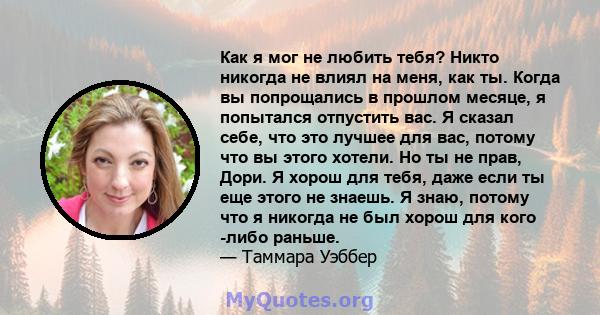 Как я мог не любить тебя? Никто никогда не влиял на меня, как ты. Когда вы попрощались в прошлом месяце, я попытался отпустить вас. Я сказал себе, что это лучшее для вас, потому что вы этого хотели. Но ты не прав, Дори. 