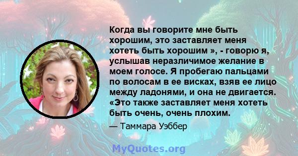 Когда вы говорите мне быть хорошим, это заставляет меня хотеть быть хорошим », - говорю я, услышав неразличимое желание в моем голосе. Я пробегаю пальцами по волосам в ее висках, взяв ее лицо между ладонями, и она не