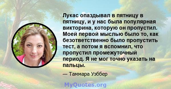 Лукас опаздывал в пятницу в пятницу, и у нас была популярная викторина, которую он пропустил. Моей первой мыслью было то, как безответственно было пропустить тест, а потом я вспомнил, что пропустил промежуточный период. 