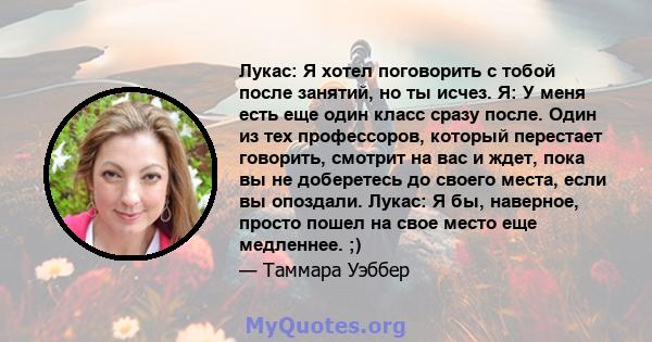 Лукас: Я хотел поговорить с тобой после занятий, но ты исчез. Я: У меня есть еще один класс сразу после. Один из тех профессоров, который перестает говорить, смотрит на вас и ждет, пока вы не доберетесь до своего места, 