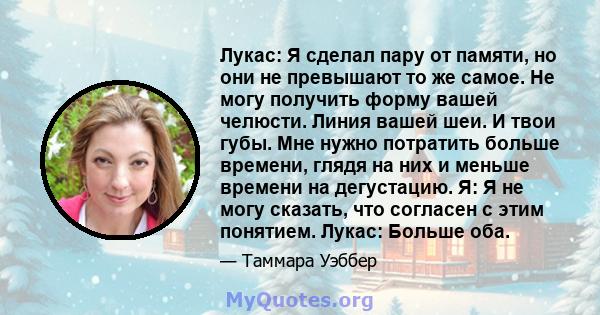 Лукас: Я сделал пару от памяти, но они не превышают то же самое. Не могу получить форму вашей челюсти. Линия вашей шеи. И твои губы. Мне нужно потратить больше времени, глядя на них и меньше времени на дегустацию. Я: Я