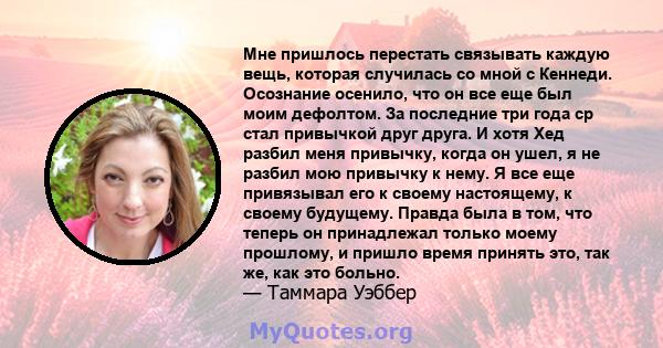 Мне пришлось перестать связывать каждую вещь, которая случилась со мной с Кеннеди. Осознание осенило, что он все еще был моим дефолтом. За последние три года ср стал привычкой друг друга. И хотя Хед разбил меня