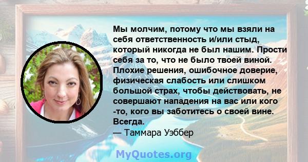 Мы молчим, потому что мы взяли на себя ответственность и/или стыд, который никогда не был нашим. Прости себя за то, что не было твоей виной. Плохие решения, ошибочное доверие, физическая слабость или слишком большой