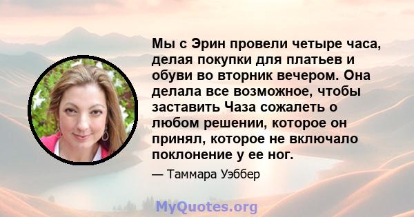 Мы с Эрин провели четыре часа, делая покупки для платьев и обуви во вторник вечером. Она делала все возможное, чтобы заставить Чаза сожалеть о любом решении, которое он принял, которое не включало поклонение у ее ног.