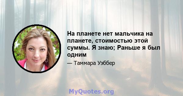 На планете нет мальчика на планете, стоимостью этой суммы. Я знаю; Раньше я был одним