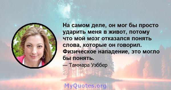 На самом деле, он мог бы просто ударить меня в живот, потому что мой мозг отказался понять слова, которые он говорил. Физическое нападение, это могло бы понять.