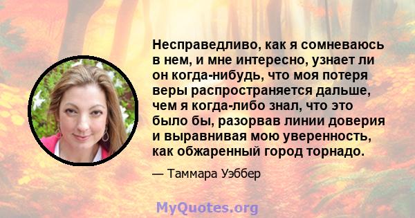 Несправедливо, как я сомневаюсь в нем, и мне интересно, узнает ли он когда-нибудь, что моя потеря веры распространяется дальше, чем я когда-либо знал, что это было бы, разорвав линии доверия и выравнивая мою