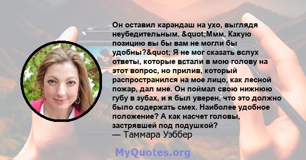 Он оставил карандаш на ухо, выглядя неубедительным. "Ммм. Какую позицию вы бы вам не могли бы удобны?" Я не мог сказать вслух ответы, которые встали в мою голову на этот вопрос, но прилив, который