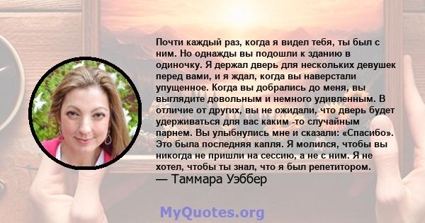 Почти каждый раз, когда я видел тебя, ты был с ним. Но однажды вы подошли к зданию в одиночку. Я держал дверь для нескольких девушек перед вами, и я ждал, когда вы наверстали упущенное. Когда вы добрались до меня, вы