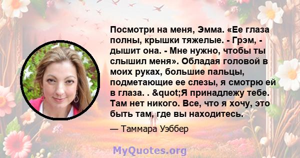 Посмотри на меня, Эмма. «Ее глаза полны, крышки тяжелые. - Грэм, - дышит она. - Мне нужно, чтобы ты слышил меня». Обладая головой в моих руках, большие пальцы, подметающие ее слезы, я смотрю ей в глаза. . "Я