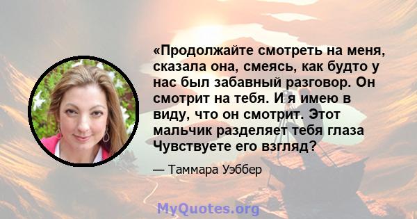 «Продолжайте смотреть на меня, сказала она, смеясь, как будто у нас был забавный разговор. Он смотрит на тебя. И я имею в виду, что он смотрит. Этот мальчик разделяет тебя глаза Чувствуете его взгляд?