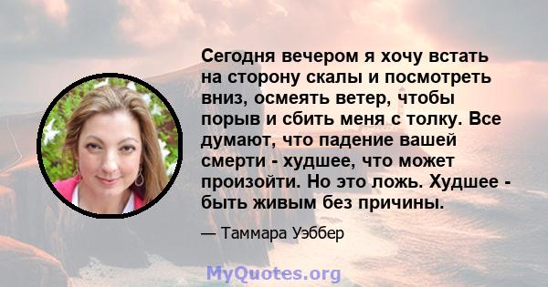 Сегодня вечером я хочу встать на сторону скалы и посмотреть вниз, осмеять ветер, чтобы порыв и сбить меня с толку. Все думают, что падение вашей смерти - худшее, что может произойти. Но это ложь. Худшее - быть живым без 