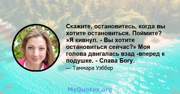 Скажите, остановитесь, когда вы хотите остановиться. Поймите? »Я кивнул. - Вы хотите остановиться сейчас?» Моя голова двигалась взад -вперед к подушке. - Слава Богу.