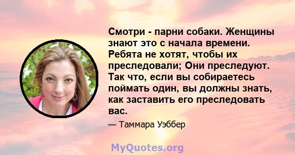 Смотри - парни собаки. Женщины знают это с начала времени. Ребята не хотят, чтобы их преследовали; Они преследуют. Так что, если вы собираетесь поймать один, вы должны знать, как заставить его преследовать вас.