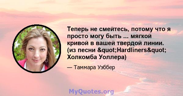 Теперь не смейтесь, потому что я просто могу быть ... мягкой кривой в вашей твердой линии. (из песни "Hardliners" Холкомба Уоллера)