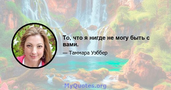 То, что я нигде не могу быть с вами.