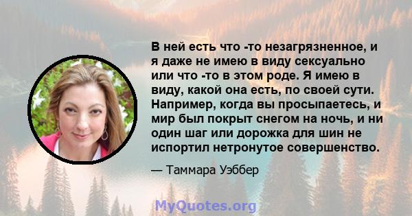 В ней есть что -то незагрязненное, и я даже не имею в виду сексуально или что -то в этом роде. Я имею в виду, какой она есть, по своей сути. Например, когда вы просыпаетесь, и мир был покрыт снегом на ночь, и ни один