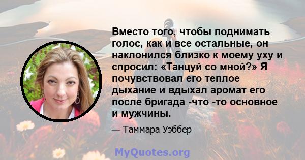 Вместо того, чтобы поднимать голос, как и все остальные, он наклонился близко к моему уху и спросил: «Танцуй со мной?» Я почувствовал его теплое дыхание и вдыхал аромат его после бригада -что -то основное и мужчины.