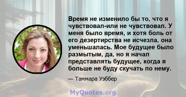 Время не изменило бы то, что я чувствовал-или не чувствовал. У меня было время, и хотя боль от его дезертирства не исчезла, она уменьшалась. Мое будущее было размытым, да, но я начал представлять будущее, когда я больше 