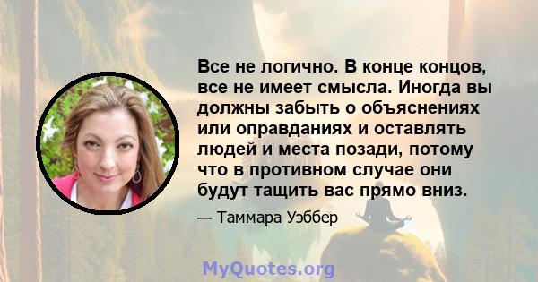 Все не логично. В конце концов, все не имеет смысла. Иногда вы должны забыть о объяснениях или оправданиях и оставлять людей и места позади, потому что в противном случае они будут тащить вас прямо вниз.