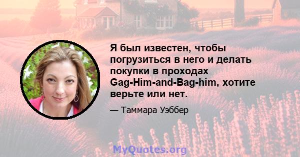 Я был известен, чтобы погрузиться в него и делать покупки в проходах Gag-Him-and-Bag-him, хотите верьте или нет.