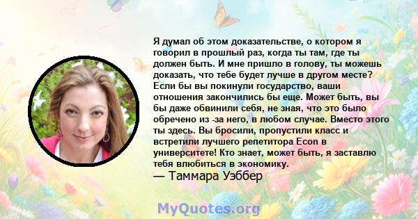 Я думал об этом доказательстве, о котором я говорил в прошлый раз, когда ты там, где ты должен быть. И мне пришло в голову, ты можешь доказать, что тебе будет лучше в другом месте? Если бы вы покинули государство, ваши