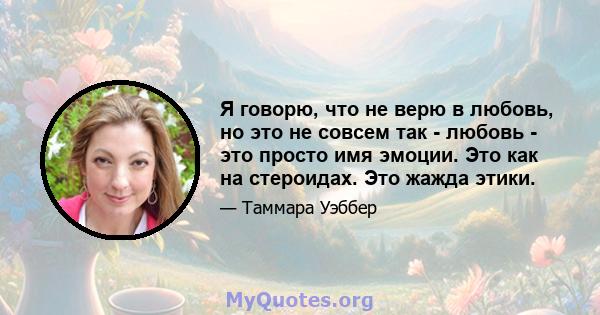 Я говорю, что не верю в любовь, но это не совсем так - любовь - это просто имя эмоции. Это как на стероидах. Это жажда этики.