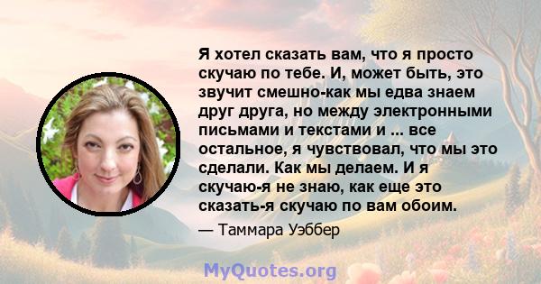 Я хотел сказать вам, что я просто скучаю по тебе. И, может быть, это звучит смешно-как мы едва знаем друг друга, но между электронными письмами и текстами и ... все остальное, я чувствовал, что мы это сделали. Как мы