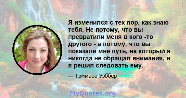 Я изменился с тех пор, как знаю тебя. Не потому, что вы превратили меня в кого -то другого - а потому, что вы показали мне путь, на который я никогда не обращал внимания, и я решил следовать ему.