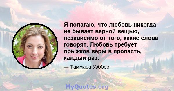 Я полагаю, что любовь никогда не бывает верной вещью, независимо от того, какие слова говорят. Любовь требует прыжков веры в пропасть, каждый раз.